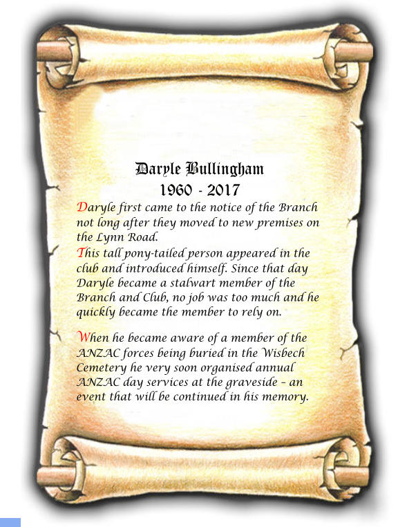 Daryle Bullingham 1960 - 2017 Daryle first came to the notice of the Branch not long after they moved to new premises on the Lynn Road. This tall pony-tailed person appeared in the club and introduced himself. Since that day Daryle became a stalwart member of the Branch and Club, no job was too much and he quickly became the member to rely on.  When he became aware of a member of the ANZAC forces being buried in the Wisbech Cemetery he very soon organised annual ANZAC day services at the graveside – an event that will be continued in his memory.
